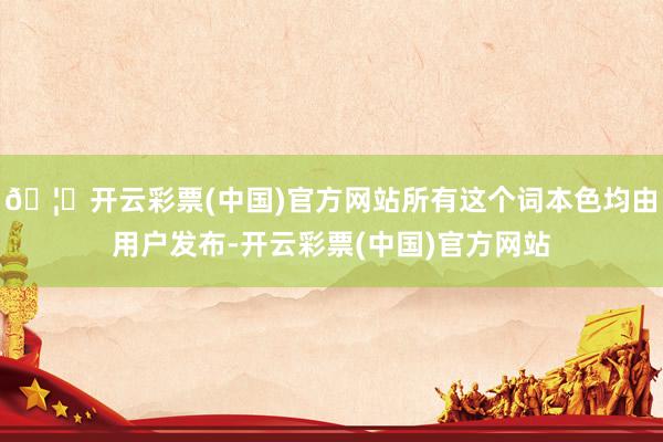 🦄开云彩票(中国)官方网站所有这个词本色均由用户发布-开云彩票(中国)官方网站