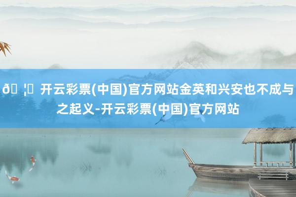 🦄开云彩票(中国)官方网站金英和兴安也不成与之起义-开云彩票(中国)官方网站
