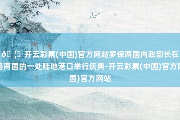 🦄开云彩票(中国)官方网站罗保两国内政部长在联络两国的一处陆地港口举行庆典-开云彩票(中国)官方网站