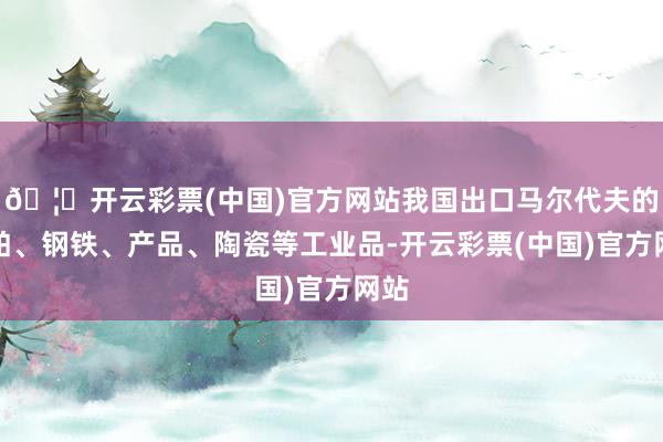 🦄开云彩票(中国)官方网站我国出口马尔代夫的船舶、钢铁、产品、陶瓷等工业品-开云彩票(中国)官方网站