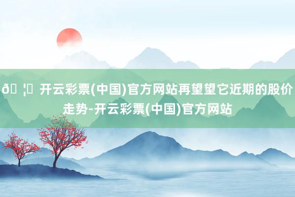 🦄开云彩票(中国)官方网站再望望它近期的股价走势-开云彩票(中国)官方网站