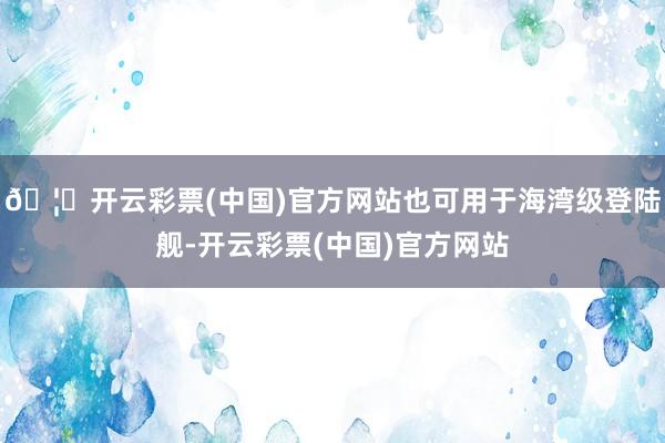 🦄开云彩票(中国)官方网站也可用于海湾级登陆舰-开云彩票(中国)官方网站