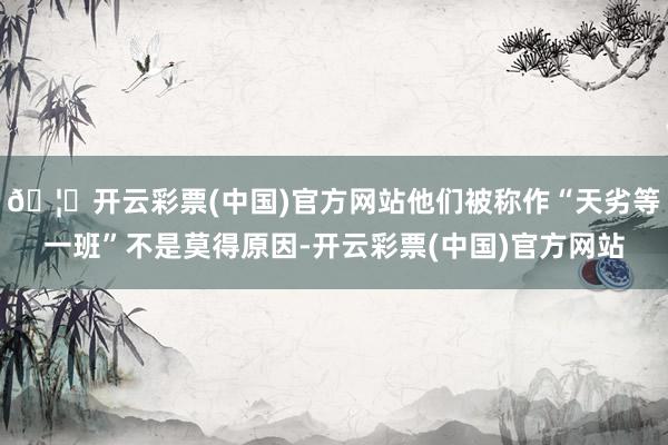 🦄开云彩票(中国)官方网站他们被称作“天劣等一班”不是莫得原因-开云彩票(中国)官方网站
