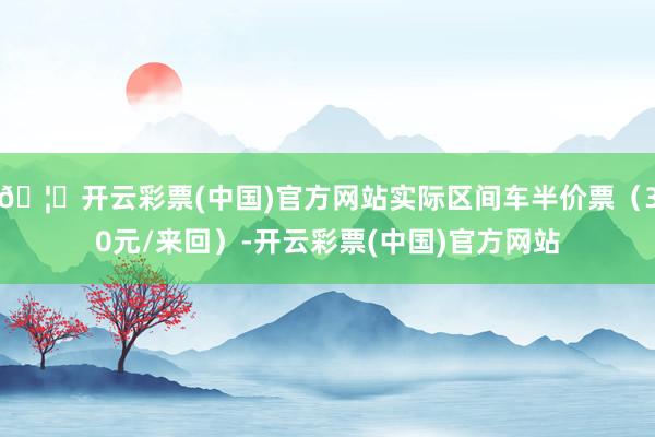 🦄开云彩票(中国)官方网站实际区间车半价票（30元/来回）-开云彩票(中国)官方网站