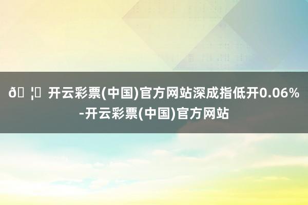 🦄开云彩票(中国)官方网站深成指低开0.06%-开云彩票(中国)官方网站