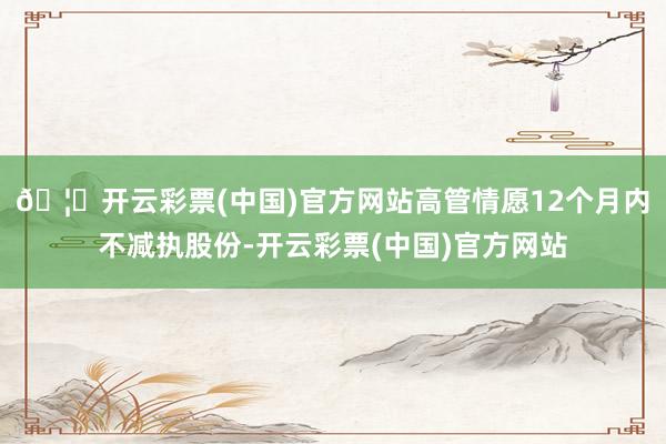 🦄开云彩票(中国)官方网站高管情愿12个月内不减执股份-开云彩票(中国)官方网站