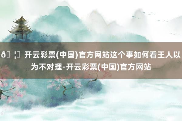 🦄开云彩票(中国)官方网站这个事如何看王人以为不对理-开云彩票(中国)官方网站