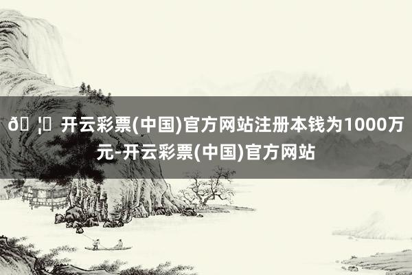 🦄开云彩票(中国)官方网站注册本钱为1000万元-开云彩票(中国)官方网站