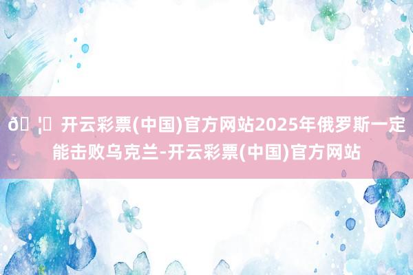 🦄开云彩票(中国)官方网站2025年俄罗斯一定能击败乌克兰-开云彩票(中国)官方网站