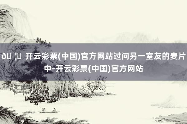 🦄开云彩票(中国)官方网站过问另一室友的麦片中-开云彩票(中国)官方网站