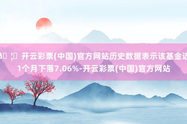 🦄开云彩票(中国)官方网站历史数据表示该基金近1个月下落7.06%-开云彩票(中国)官方网站