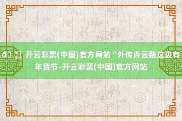 🦄开云彩票(中国)官方网站“外传青云路这边有年货节-开云彩票(中国)官方网站