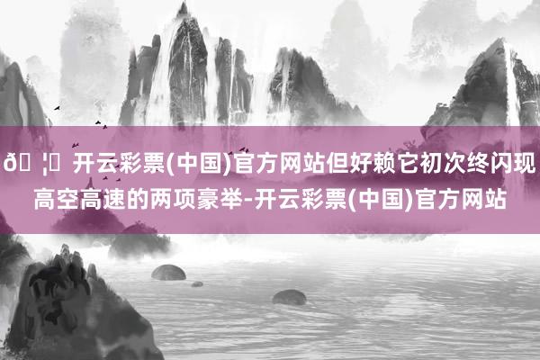 🦄开云彩票(中国)官方网站但好赖它初次终闪现高空高速的两项豪举-开云彩票(中国)官方网站