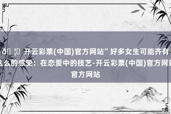 🦄开云彩票(中国)官方网站”好多女生可能齐有这么的感受：在恋爱中的技艺-开云彩票(中国)官方网站