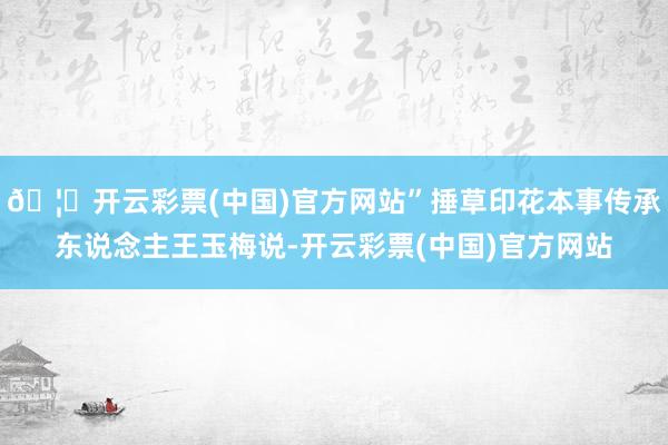🦄开云彩票(中国)官方网站”捶草印花本事传承东说念主王玉梅说-开云彩票(中国)官方网站