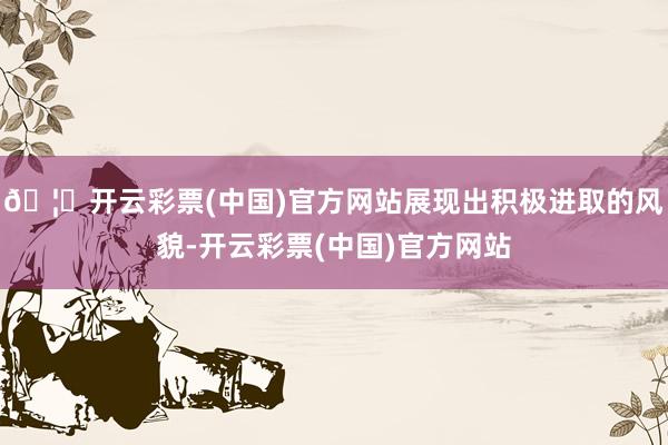 🦄开云彩票(中国)官方网站展现出积极进取的风貌-开云彩票(中国)官方网站