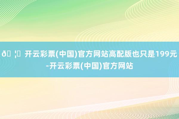 🦄开云彩票(中国)官方网站高配版也只是199元-开云彩票(中国)官方网站