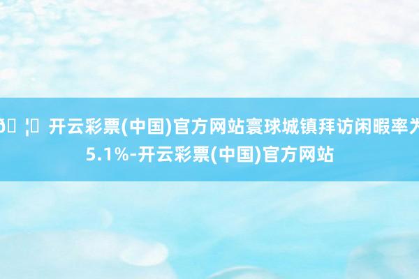 🦄开云彩票(中国)官方网站寰球城镇拜访闲暇率为5.1%-开云彩票(中国)官方网站