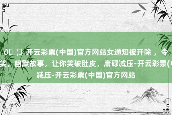 🦄开云彩票(中国)官方网站女通知被开除 ，令东谈主哈哈大笑，幽默故事，让你笑破肚皮，庸碌减压-开云彩票(中国)官方网站