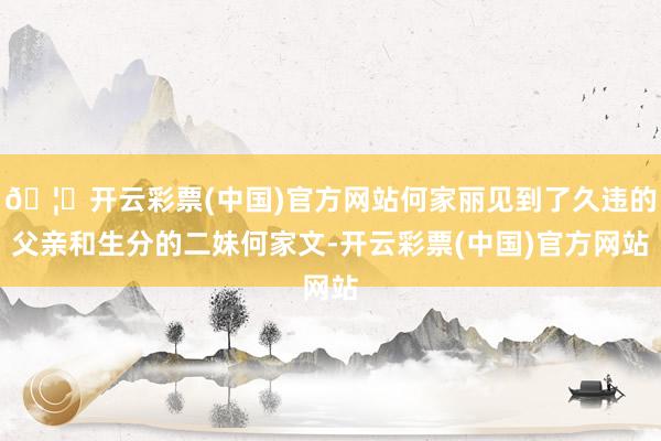 🦄开云彩票(中国)官方网站何家丽见到了久违的父亲和生分的二妹何家文-开云彩票(中国)官方网站