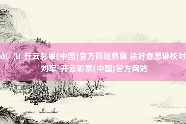 🦄开云彩票(中国)官方网站剪辑 徐好意思琳校对 刘军-开云彩票(中国)官方网站