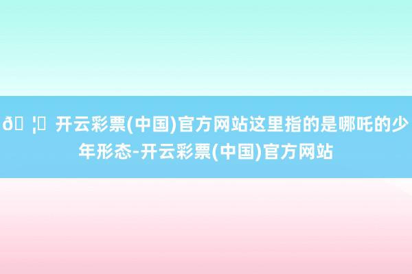 🦄开云彩票(中国)官方网站这里指的是哪吒的少年形态-开云彩票(中国)官方网站