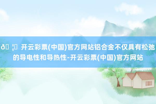 🦄开云彩票(中国)官方网站铝合金不仅具有松弛的导电性和导热性-开云彩票(中国)官方网站