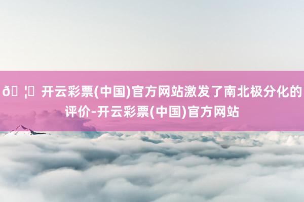 🦄开云彩票(中国)官方网站激发了南北极分化的评价-开云彩票(中国)官方网站