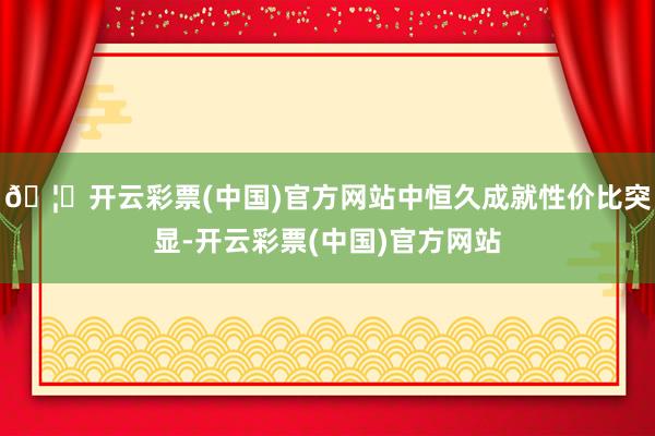 🦄开云彩票(中国)官方网站中恒久成就性价比突显-开云彩票(中国)官方网站