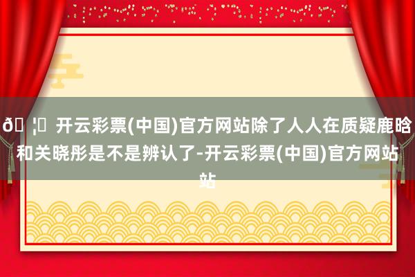 🦄开云彩票(中国)官方网站除了人人在质疑鹿晗和关晓彤是不是辨认了-开云彩票(中国)官方网站