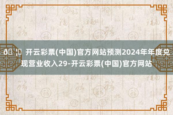 🦄开云彩票(中国)官方网站预测2024年年度兑现营业收入29-开云彩票(中国)官方网站