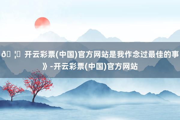 🦄开云彩票(中国)官方网站是我作念过最佳的事》-开云彩票(中国)官方网站