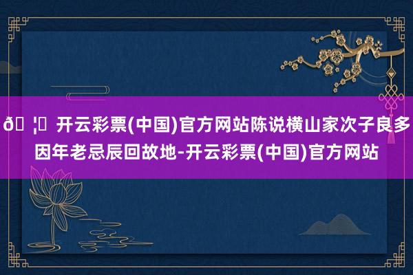 🦄开云彩票(中国)官方网站陈说横山家次子良多因年老忌辰回故地-开云彩票(中国)官方网站