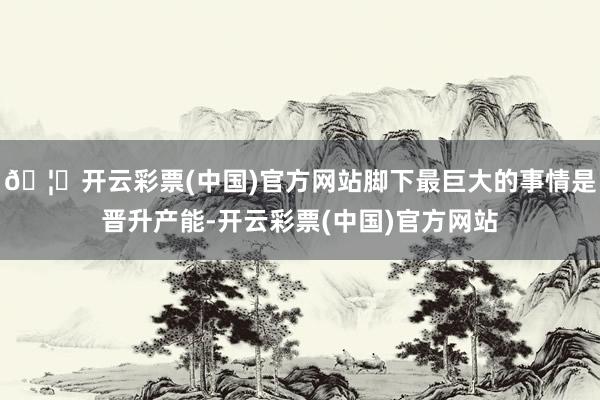 🦄开云彩票(中国)官方网站脚下最巨大的事情是晋升产能-开云彩票(中国)官方网站