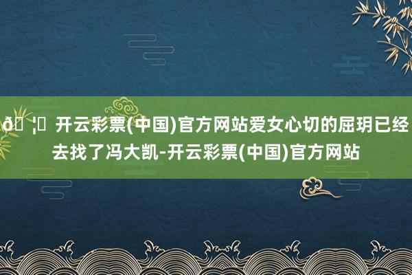🦄开云彩票(中国)官方网站爱女心切的屈玥已经去找了冯大凯-开云彩票(中国)官方网站