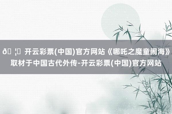 🦄开云彩票(中国)官方网站《哪吒之魔童闹海》取材于中国古代外传-开云彩票(中国)官方网站