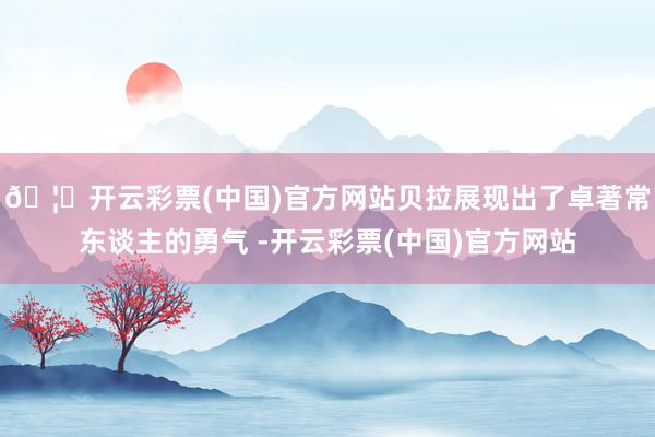 🦄开云彩票(中国)官方网站贝拉展现出了卓著常东谈主的勇气 -开云彩票(中国)官方网站