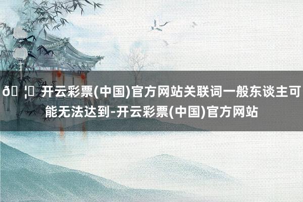 🦄开云彩票(中国)官方网站关联词一般东谈主可能无法达到-开云彩票(中国)官方网站