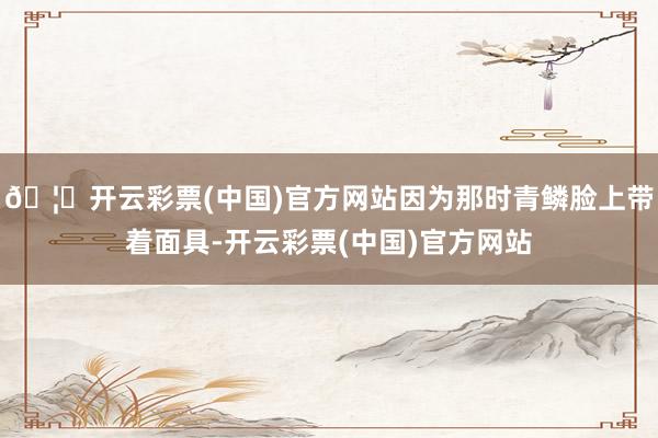 🦄开云彩票(中国)官方网站因为那时青鳞脸上带着面具-开云彩票(中国)官方网站