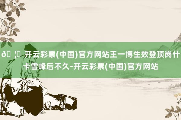 🦄开云彩票(中国)官方网站王一博生效登顶岗什卡雪峰后不久-开云彩票(中国)官方网站