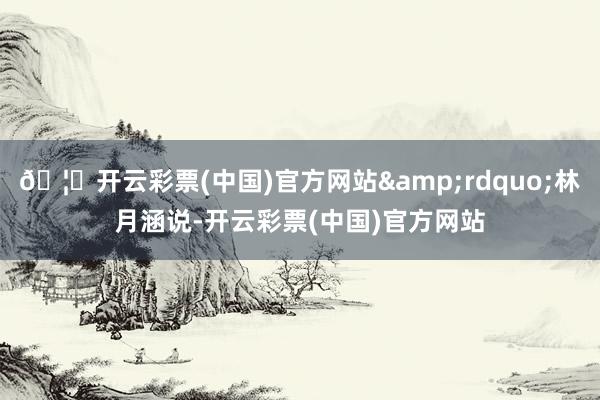 🦄开云彩票(中国)官方网站&rdquo;林月涵说-开云彩票(中国)官方网站
