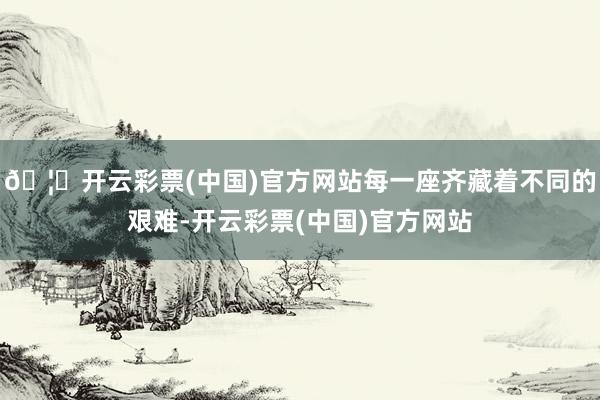 🦄开云彩票(中国)官方网站每一座齐藏着不同的艰难-开云彩票(中国)官方网站