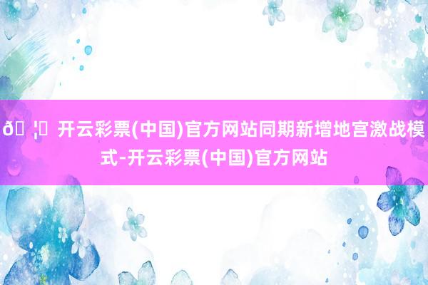 🦄开云彩票(中国)官方网站同期新增地宫激战模式-开云彩票(中国)官方网站