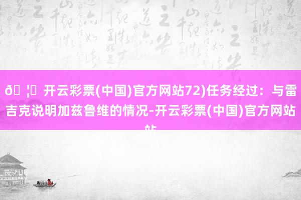 🦄开云彩票(中国)官方网站72)任务经过：与雷吉克说明加兹鲁维的情况-开云彩票(中国)官方网站