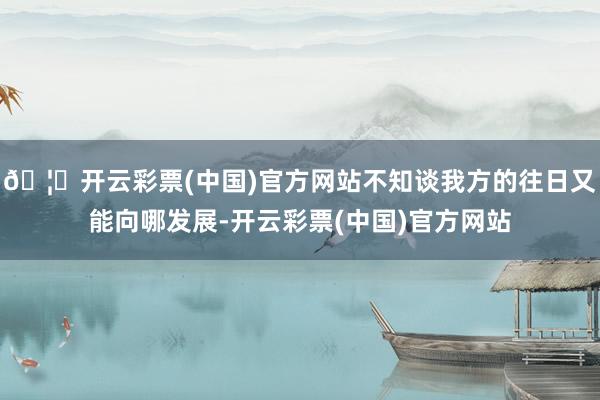 🦄开云彩票(中国)官方网站不知谈我方的往日又能向哪发展-开云彩票(中国)官方网站