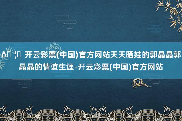 🦄开云彩票(中国)官方网站天天晒娃的郭晶晶郭晶晶的情谊生涯-开云彩票(中国)官方网站