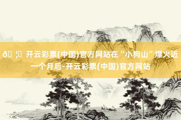 🦄开云彩票(中国)官方网站在“小狗山”爆火近一个月后-开云彩票(中国)官方网站