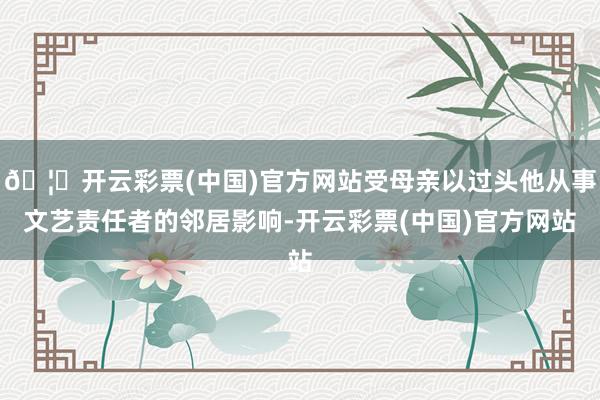 🦄开云彩票(中国)官方网站受母亲以过头他从事文艺责任者的邻居影响-开云彩票(中国)官方网站