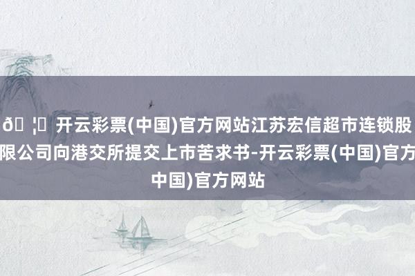 🦄开云彩票(中国)官方网站江苏宏信超市连锁股份有限公司向港交所提交上市苦求书-开云彩票(中国)官方网站