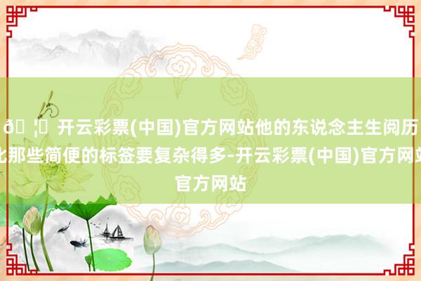 🦄开云彩票(中国)官方网站他的东说念主生阅历比那些简便的标签要复杂得多-开云彩票(中国)官方网站